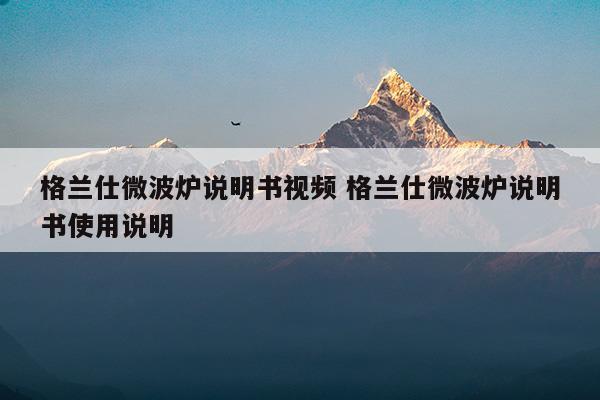 格蘭仕微波爐說明書視頻格蘭仕微波爐說明書使用說明(格蘭仕微波爐說明書視頻教程)