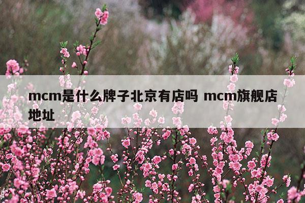 mcm是什么牌子北京有店嗎mcm旗艦店地址(老北京布鞋十大品牌哪個(gè)牌子好)