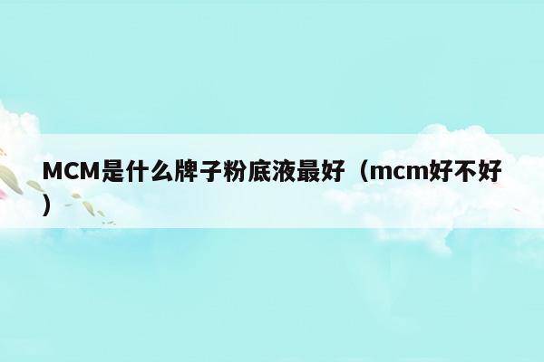 MCM是什么牌子粉底液最好(mcm屬于什么牌子)