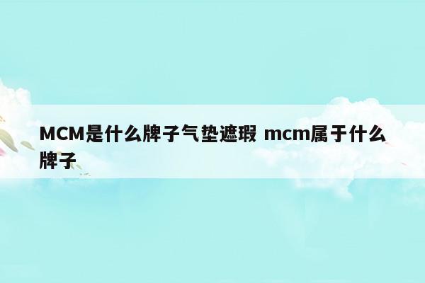 MCM是什么牌子氣墊遮瑕mcm屬于什么牌子(海藍(lán)之謎氣墊01和03哪個(gè)遮瑕)