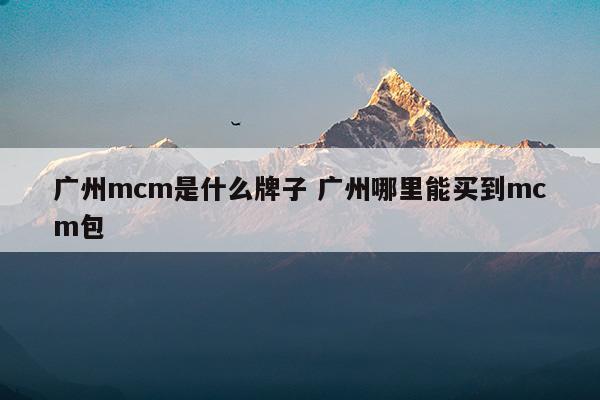 廣州mcm是什么牌子廣州哪里能買(mǎi)到mcm包(mcm是什么牌子中文名)