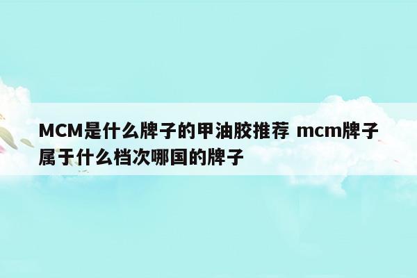 MCM是什么牌子的甲油膠推薦mcm牌子屬于什么檔次哪國的牌子