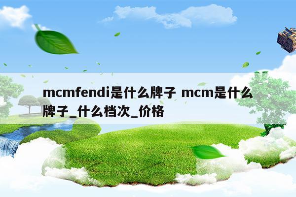 mcmfendi是什么牌子mcm是什么牌子_什么檔次_價(jià)格(mcm屬于什么檔次)