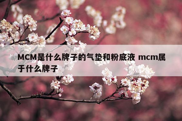 MCM是什么牌子的氣墊和粉底液mcm屬于什么牌子(mcc氣墊是什么檔次)