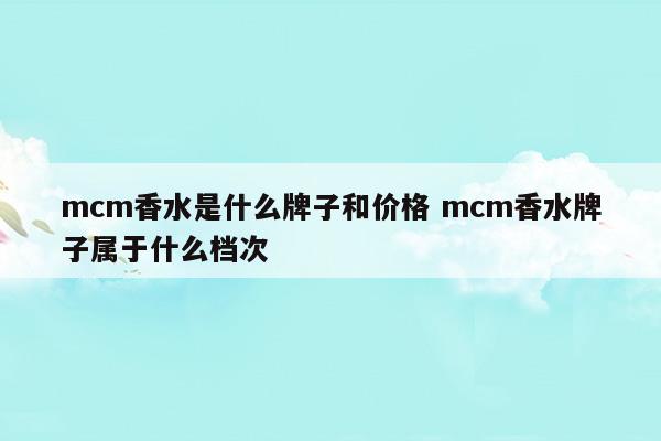 mcm香水是什么牌子和價格mcm香水牌子屬于什么檔次(mcm香水是什么牌子和價格mcm香水牌子屬于什么檔次)