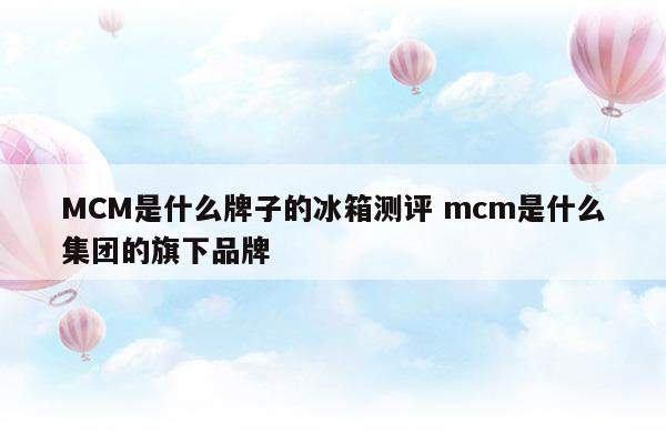 MCM是什么牌子的冰箱測(cè)評(píng)mcm是什么集團(tuán)的旗下品牌(卡薩帝633幻影黛法式四門冰箱測(cè)評(píng))