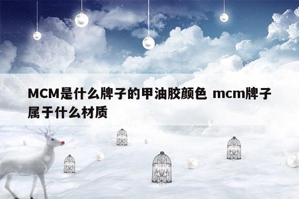 MCM是什么牌子的甲油膠顏色mcm牌子屬于什么材質(mc罐裝甲油膠哪幾個色號常用)