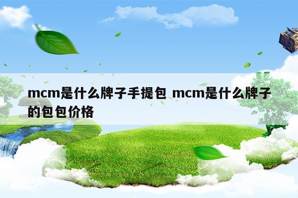 mcm是什么牌子手提包mcm是什么牌子的包包價格(MCM是什么品牌的包包)