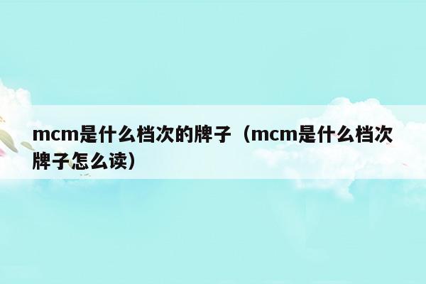 mcm是什么檔次的牌子(mcm屬于什么檔次)