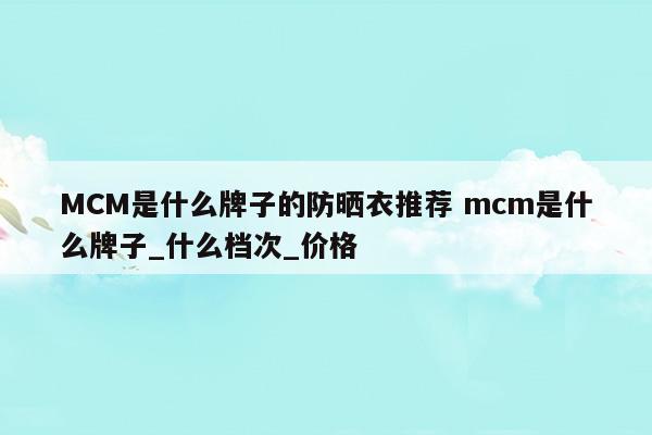 MCM是什么牌子的防曬衣推薦mcm是什么牌子_什么檔次_價(jià)格(mcm屬于什么檔次)