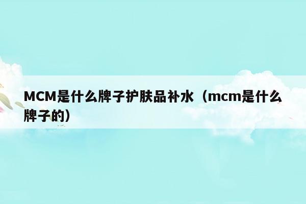 MCM是什么牌子護(hù)膚品補(bǔ)水(MCM是什么牌子護(hù)膚品補(bǔ)水)