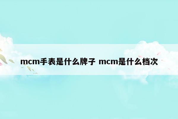 mcm手表是什么牌子mcm是什么檔次(飛亞達(dá)表屬于什么檔次的手表)