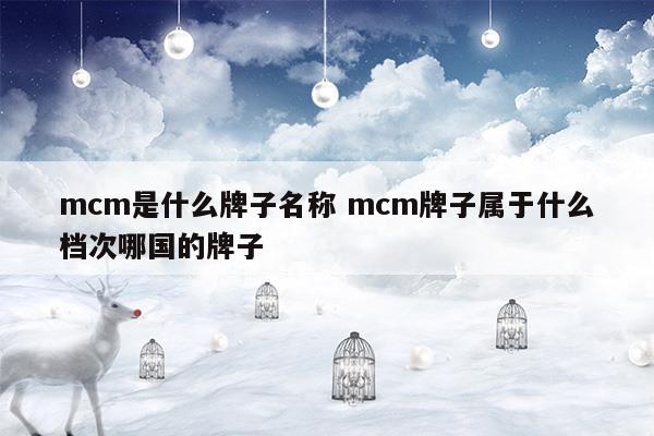 mcm是什么牌子名稱mcm牌子屬于什么檔次哪國的牌子(奢悅薈mcm和專柜mcm有什么區(qū)別)