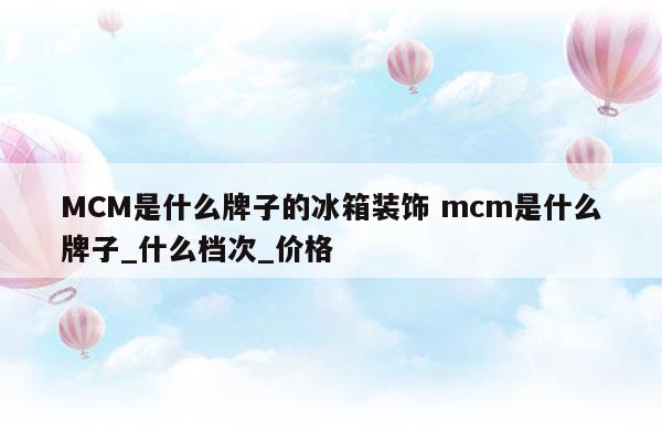 MCM是什么牌子的冰箱裝飾mcm是什么牌子_什么檔次_價(jià)格(mck冰箱是什么牌)