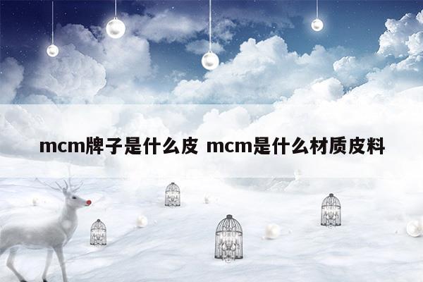 mcm牌子是什么皮mcm是什么材質(zhì)皮料(mcm的皮是什么材質(zhì))