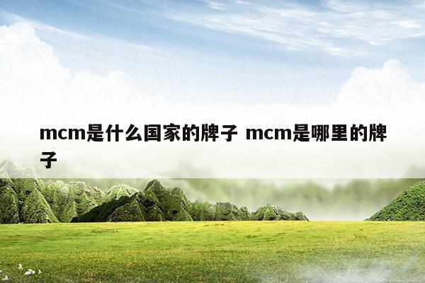 mcm是什么國(guó)家的牌子mcm是哪里的牌子(mcm是哪個(gè)國(guó)家)