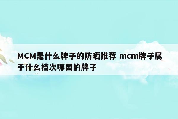 MCM是什么牌子的防曬推薦mcm牌子屬于什么檔次哪國的牌子(mc隔離和防曬哪個(gè)好)