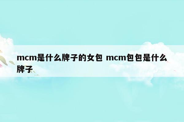 mcm是什么牌子的女包mcm包包是什么牌子(mcm包包是什么牌子中文名)