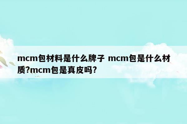 mcm包材料是什么牌子mcm包是什么材質(zhì)mcm包是真皮嗎(mcm包包是什么材質(zhì)做的)