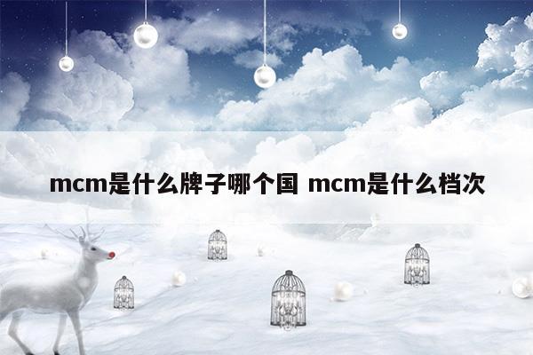 mcm是什么牌子哪個(gè)國(guó)mcm是什么檔次(mcm是個(gè)什么級(jí)別的品牌)