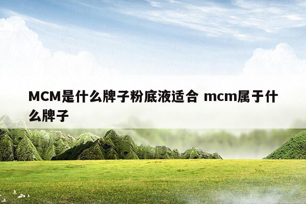 MCM是什么牌子粉底液適合mcm屬于什么牌子(mcm好嗎)