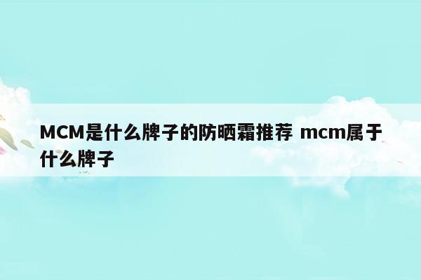 MCM是什么牌子的防曬霜推薦mcm屬于什么牌子(拉普瑞斯防曬霜屬于什么檔次)