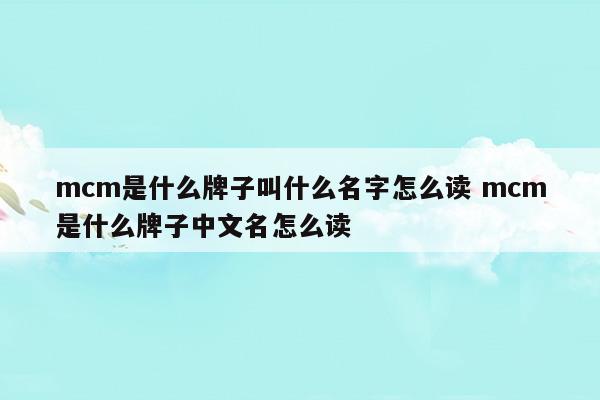 mcm是什么牌子叫什么名字怎么讀mcm是什么牌子中文名怎么讀(mcm是什么牌子中文名讀音)