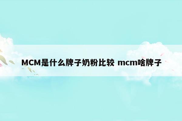 MCM是什么牌子奶粉比較mcm啥牌子(MCM是什么牌子奶粉比較mcm啥牌子)