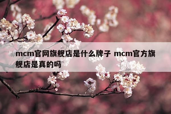 mcm官網(wǎng)旗艦店是什么牌子mcm官方旗艦店是真的嗎(mcm中國官方網(wǎng)站是真的嗎)