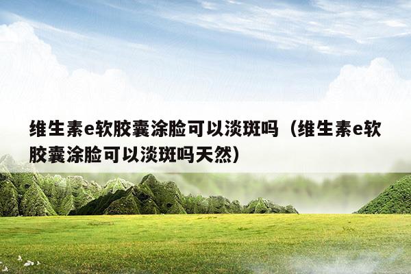 維生素e軟膠囊涂臉可以淡斑嗎(維生素e軟膠囊涂臉可以淡斑嗎有效果嗎)