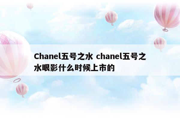 Chanel五號(hào)之水chanel五號(hào)之水眼影什么時(shí)候上市的(香奈兒五號(hào)之水是濃香還是淡香)