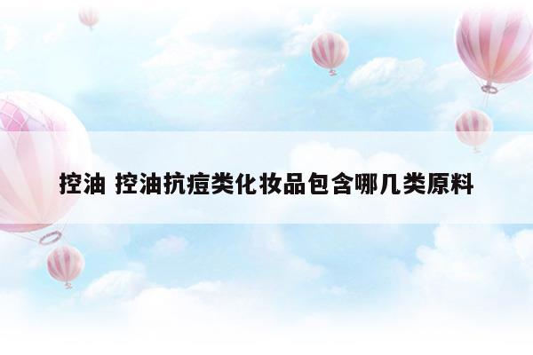 控油控油抗痘類化妝品包含哪幾類原料(化妝品控油需要什么資質(zhì))