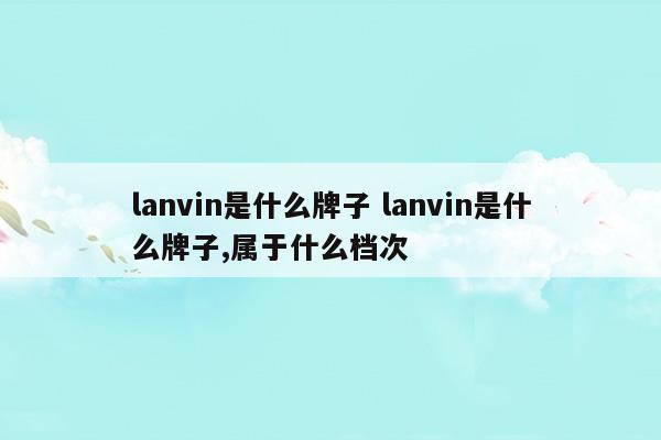 lanvin是什么牌子lanvin是什么牌子,屬于什么檔次(lanvin是什么牌子)