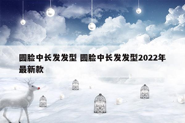 圓臉中長(zhǎng)發(fā)發(fā)型圓臉中長(zhǎng)發(fā)發(fā)型2023年最新款(適合25-30歲中長(zhǎng)發(fā)發(fā)型圓臉)