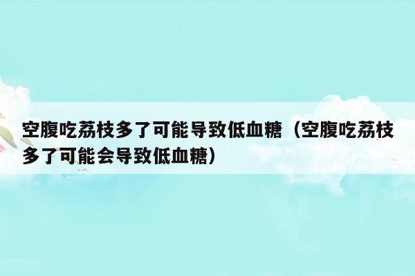 空腹吃荔枝多了可能導(dǎo)致低血糖(空腹吃荔枝為什么會低血糖)