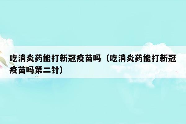 吃消炎藥能打新冠疫苗嗎(吃消炎藥能打新冠疫苗嗎新冠疫苗)