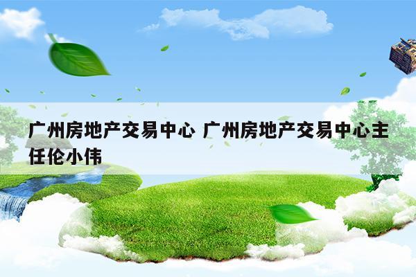 廣州房地產交易中心廣州房地產交易中心主任倫小偉(廣州市房地產交易中心官網)