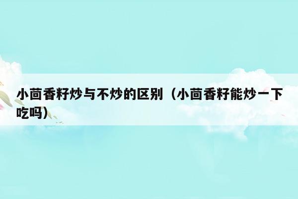 小茴香籽炒與不炒的區(qū)別(小茴香籽炒與不炒的區(qū)別在哪)