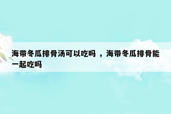 海帶冬瓜排骨湯可以吃嗎海帶冬瓜排骨能一起吃嗎(五指毛桃排骨湯)