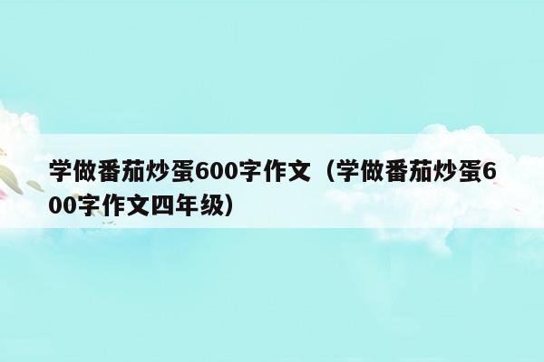 學(xué)做番茄炒蛋600字作文(學(xué)做番茄炒蛋600字作文四年級)