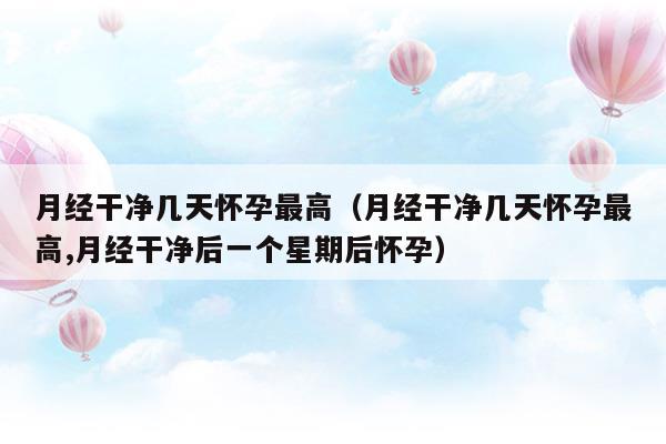 月經(jīng)干凈幾天懷孕最高(月經(jīng)干凈幾天懷孕率最高)