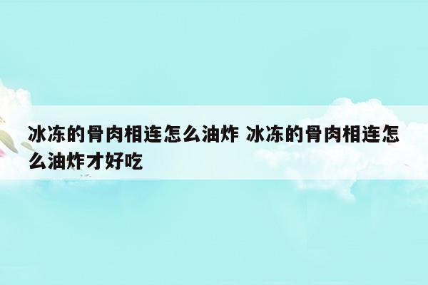 冰凍的骨肉相連怎么油炸冰凍的骨肉相連怎么油炸才好吃(冰凍的骨肉相連怎么油炸冰凍的骨肉相連怎么油炸才好吃)