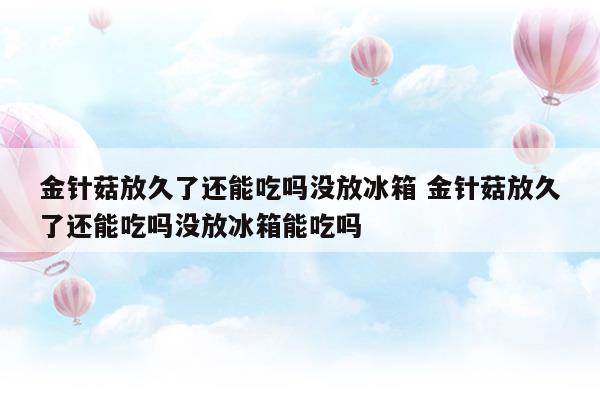 金針菇放久了還能吃嗎沒放冰箱金針菇放久了還能吃嗎沒放冰箱能吃嗎(金針菇放久了還能吃嗎沒放冰箱金針菇放久了還能吃嗎沒放冰箱能吃嗎)