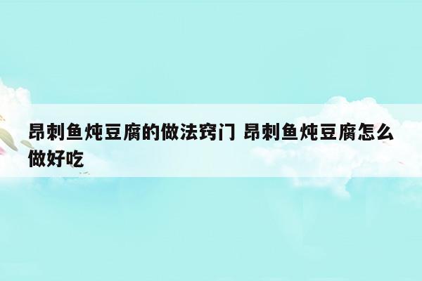 昂刺魚燉豆腐的做法竅門昂刺魚燉豆腐怎么做好吃(昂刺魚燉豆腐湯的做法大全)